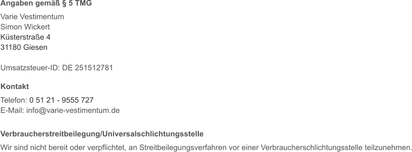 Angaben gemäß § 5 TMG  Varie Vestimentum Simon Wickert Küsterstraße 4 31180 Giesen  Umsatzsteuer-ID: DE 251512781  Kontakt  Telefon: 0 51 21 - 9555 727 E-Mail: info@varie-vestimentum.de   Verbraucherstreitbeilegung/Universalschlichtungsstelle  Wir sind nicht bereit oder verpflichtet, an Streitbeilegungsverfahren vor einer Verbraucherschlichtungsstelle teilzunehmen.